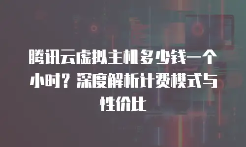 腾讯云虚拟主机多少钱一个小时？深度解析计费模式与性价比