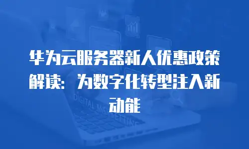 华为云服务器新人优惠政策解读：为数字化转型注入新动能