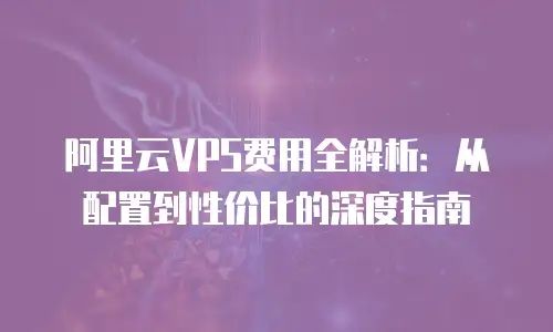 阿里云VPS费用全解析：从配置到性价比的深度指南