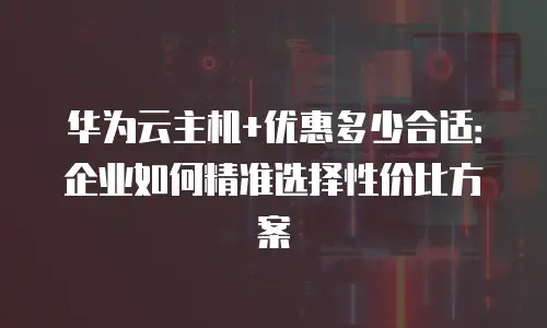 华为云主机+优惠多少合适：企业如何精准选择性价比方案