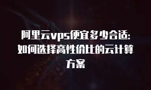 阿里云vps便宜多少合适：如何选择高性价比的云计算方案