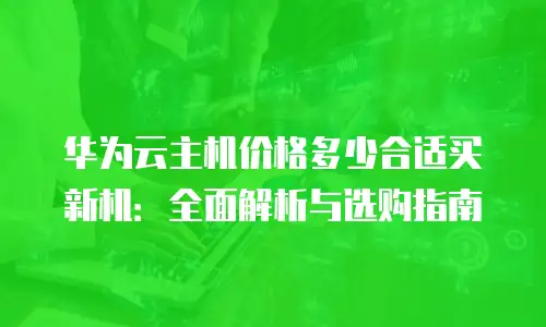 华为云主机价格多少合适买新机：全面解析与选购指南