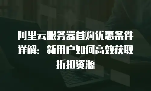 阿里云服务器首购优惠条件详解：新用户如何高效获取折扣资源