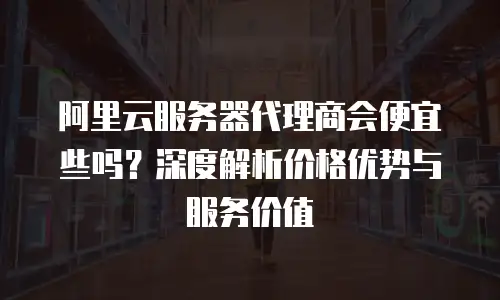 阿里云服务器代理商会便宜些吗？深度解析价格优势与服务价值