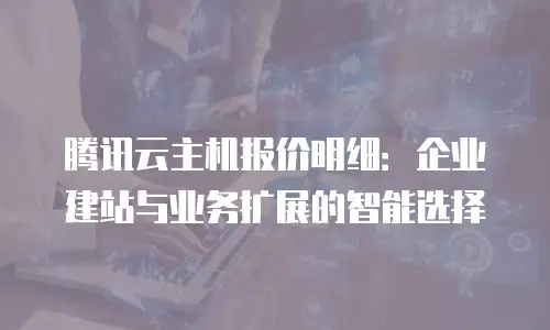腾讯云主机报价明细：企业建站与业务扩展的智能选择