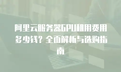 阿里云服务器GPU租用费用多少钱？全面解析与选购指南