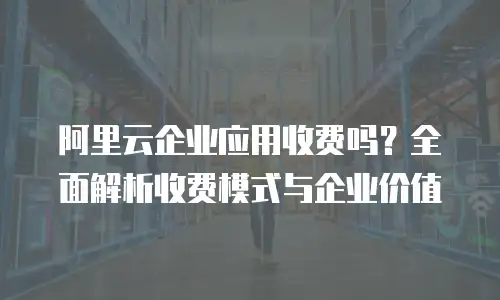 阿里云企业应用收费吗？全面解析收费模式与企业价值