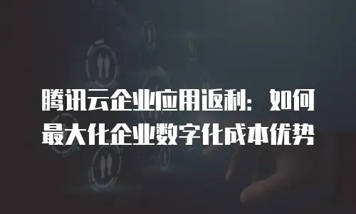 腾讯云企业应用返利：如何最大化企业数字化成本优势