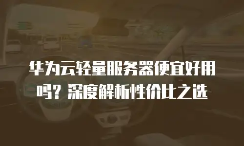 华为云轻量服务器便宜好用吗？深度解析性价比之选