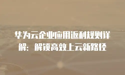 华为云企业应用返利规则详解：解锁高效上云新路径