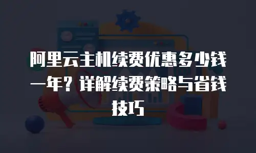 阿里云主机续费优惠多少钱一年？详解续费策略与省钱技巧