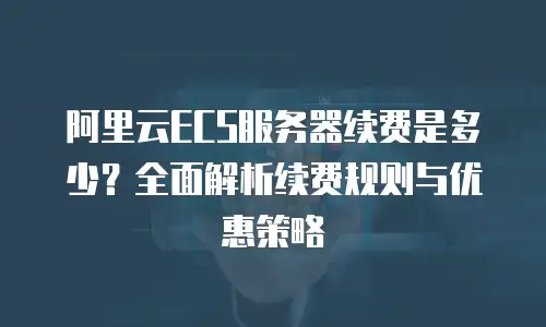 阿里云ECS服务器续费是多少？全面解析续费规则与优惠策略
