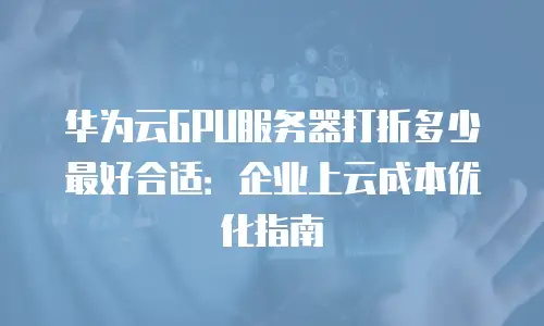 华为云GPU服务器打折多少最好合适：企业上云成本优化指南