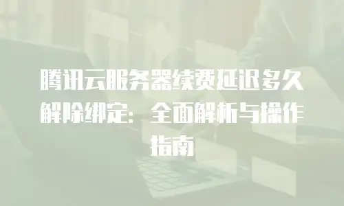 腾讯云服务器续费延迟多久解除绑定：全面解析与操作指南