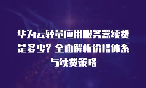 华为云轻量应用服务器续费是多少？全面解析价格体系与续费策略