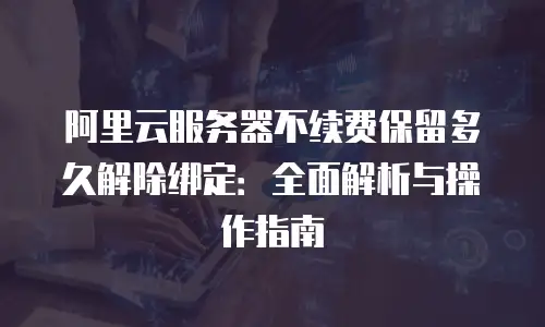 阿里云服务器不续费保留多久解除绑定：全面解析与操作指南