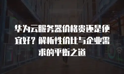 华为云服务器价格贵还是便宜好？解析性价比与企业需求的平衡之道