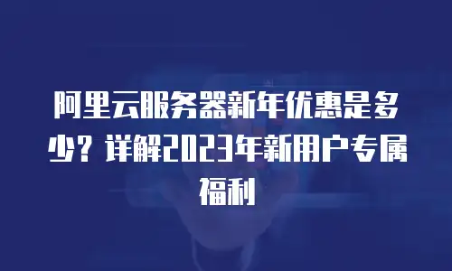 阿里云服务器新年优惠是多少？详解2023年新用户专属福利