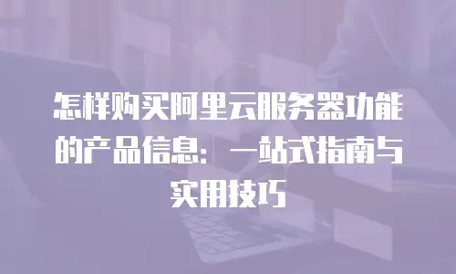 怎样购买阿里云服务器功能的产品信息：一站式指南与实用技巧