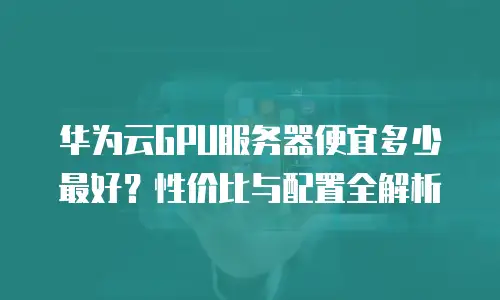 华为云GPU服务器便宜多少最好？性价比与配置全解析