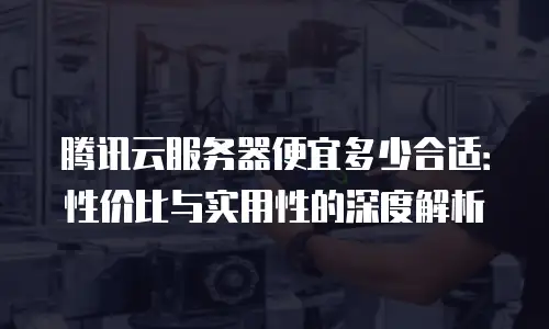 腾讯云服务器便宜多少合适：性价比与实用性的深度解析