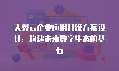 天翼云企业应用升级方案设计：构建未来数字生态的基石