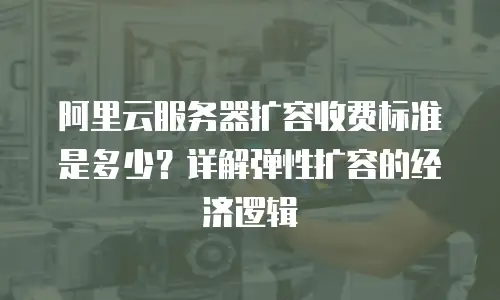阿里云服务器扩容收费标准是多少？详解弹性扩容的经济逻辑