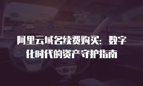 阿里云域名续费购买：数字化时代的资产守护指南