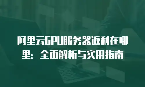 阿里云GPU服务器返利在哪里：全面解析与实用指南