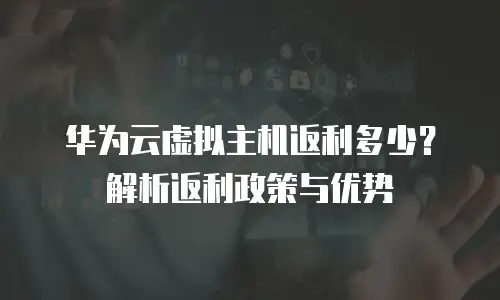 华为云虚拟主机返利多少？解析返利政策与优势