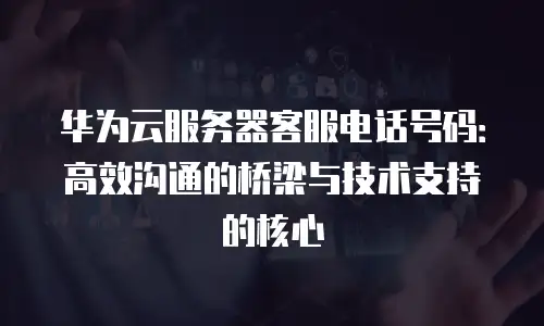 华为云服务器客服电话号码：高效沟通的桥梁与技术支持的核心
