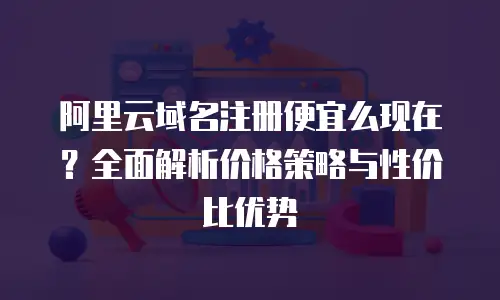 阿里云域名注册便宜么现在？全面解析价格策略与性价比优势