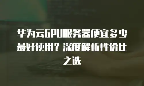 华为云GPU服务器便宜多少最好使用？深度解析性价比之选