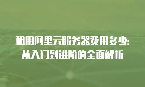 租用阿里云服务器费用多少：从入门到进阶的全面解析