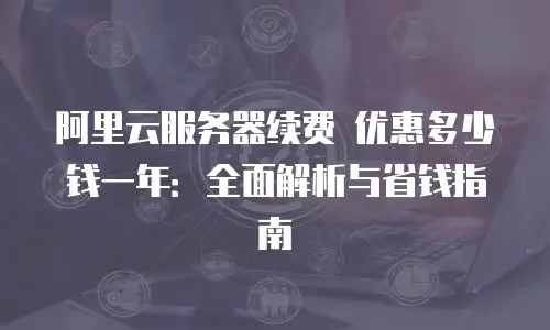 阿里云服务器续费 优惠多少钱一年：全面解析与省钱指南