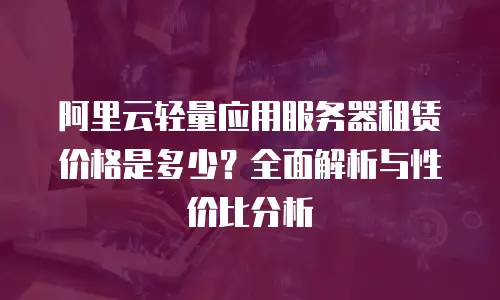 阿里云轻量应用服务器租赁价格是多少？全面解析与性价比分析