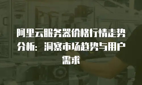 阿里云服务器价格行情走势分析：洞察市场趋势与用户需求
