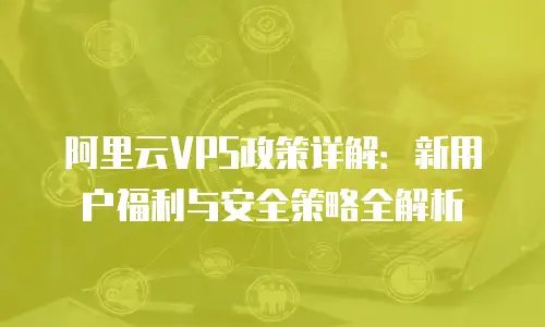 阿里云VPS政策详解：新用户福利与安全策略全解析