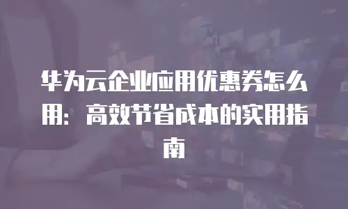 华为云企业应用优惠券怎么用：高效节省成本的实用指南