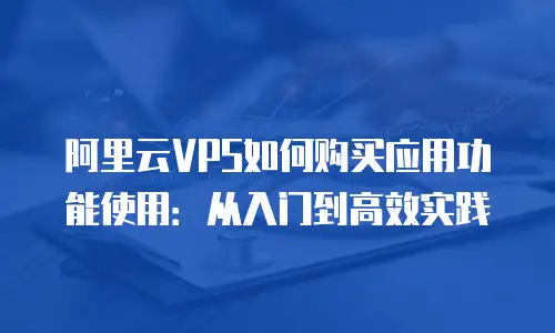 阿里云VPS如何购买应用功能使用：从入门到高效实践