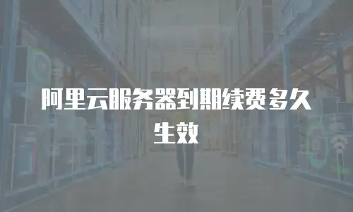 阿里云服务器到期续费多久生效