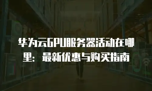 华为云GPU服务器活动在哪里：最新优惠与购买指南