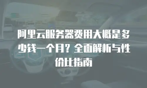 阿里云服务器费用大概是多少钱一个月？全面解析与性价比指南