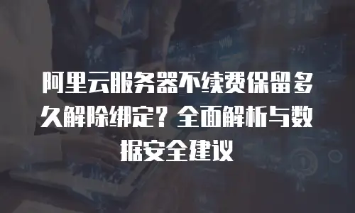 阿里云服务器不续费保留多久解除绑定？全面解析与数据安全建议