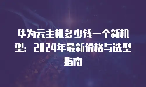 华为云主机多少钱一个新机型：2024年最新价格与选型指南