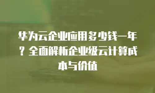 华为云企业应用多少钱一年？全面解析企业级云计算成本与价值