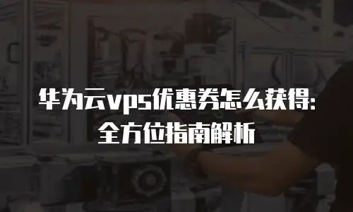华为云vps优惠券怎么获得：全方位指南解析