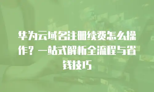华为云域名注册续费怎么操作？一站式解析全流程与省钱技巧