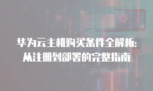 华为云主机购买条件全解析：从注册到部署的完整指南