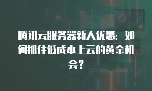 腾讯云服务器新人优惠：如何抓住低成本上云的黄金机会？